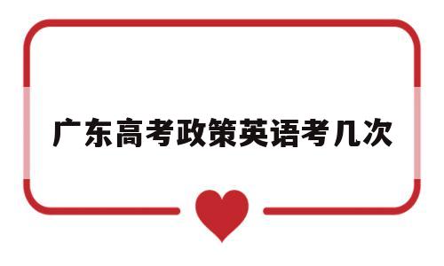 广东高考政策英语考几次,广东省英语高考可以考两次吗