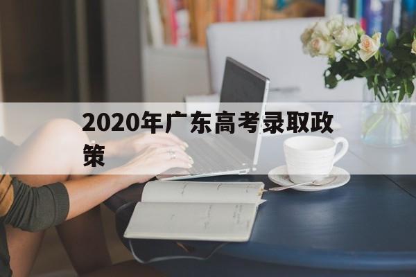 2020年广东高考录取政策,2020广东高考录取学校排名