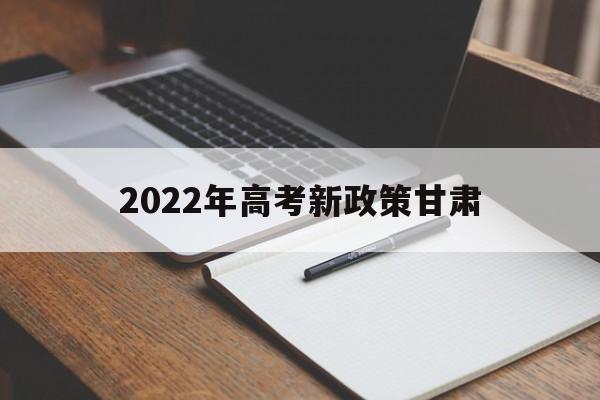 2022年高考新政策甘肃 甘肃省2022年实行高考新的政策
