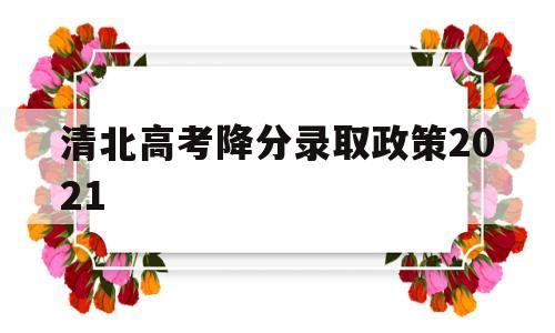 清北高考降分录取政策2021,清华2021高考录取最低分数线