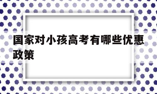 国家对小孩高考有哪些优惠政策 今年高考对农村户口的孩子有哪些优惠