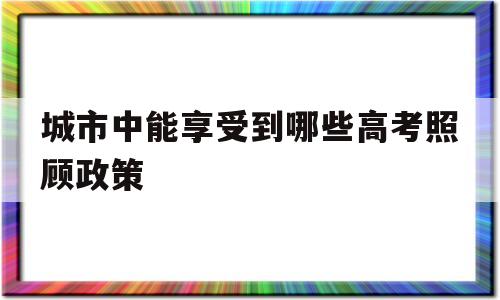 包含城市中能享受到哪些高考照顾政策的词条