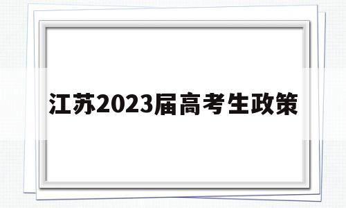 江苏2023届高考生政策,江苏高考新政策出台2021年