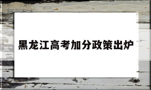 黑龙江高考加分政策出炉,黑龙江高考蒙古族加分政策