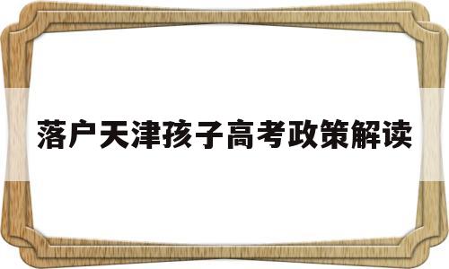 落户天津孩子高考政策解读 为孩子高考天津落户到底值不值得