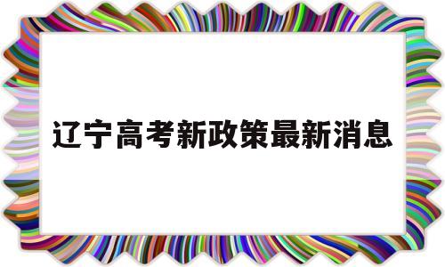 辽宁高考新政策最新消息,辽宁省高考政策改革最新消息