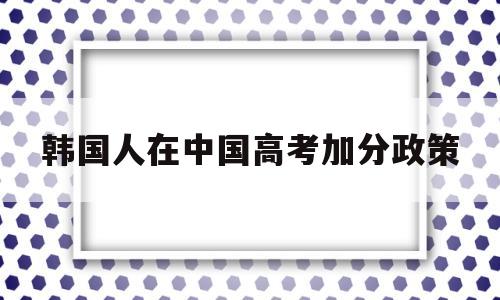 韩国人在中国高考加分政策 中国学生考韩国大学需要高考吗