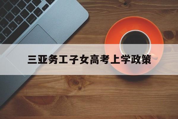 三亚务工子女高考上学政策,三亚外来务工人员子女入学最新政策