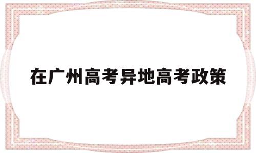 在广州高考异地高考政策,广州异地高考需要什么条件