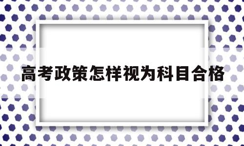 高考政策怎样视为科目合格,合格性考试成绩计入高考总分吗