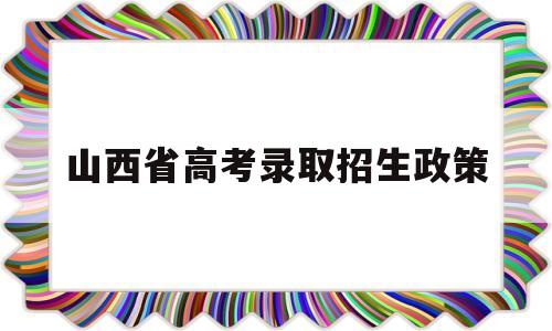 山西省高考录取招生政策 山西省普通高校招生工作规定