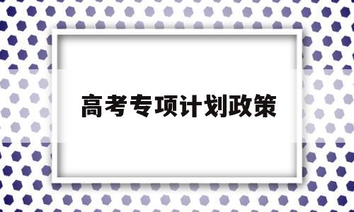 高考专项计划政策,河南高考专项计划加分政策