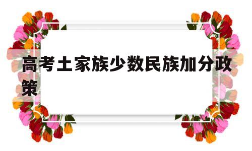 高考土家族少数民族加分政策,少数民族地区汉族高考加分政策