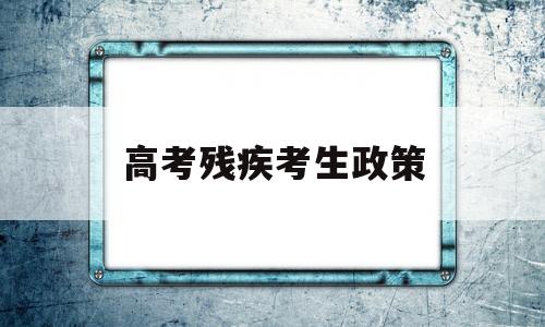 高考残疾考生政策,残疾人高考有什么优惠政策