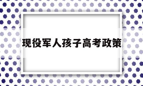 现役军人孩子高考政策 部队子女高考有什么优惠政策