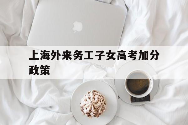 上海外来务工子女高考加分政策 上海外来人员子女可以参加高考吗