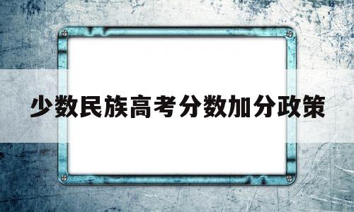 少数民族高考分数加分政策,2018年高考少数民族加分政策