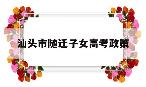 汕头市随迁子女高考政策,汕头市随迁子女高考报名条件