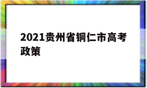 2021贵州省铜仁市高考政策的简单介绍