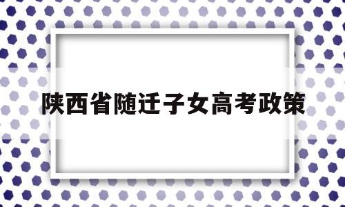 陕西省随迁子女高考政策,随迁子女在陕参加普通高校招生考试的通知