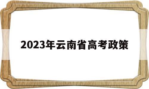 2023年云南省高考政策,2022年云南省高考改革最新方案