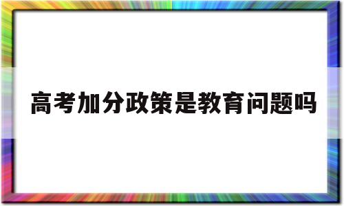 高考加分政策是教育问题吗,高考加分政策是该改善还是该取消