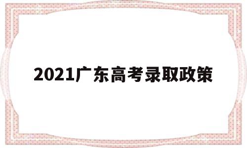 2021广东高考录取政策 2021年广东省高考录取规则