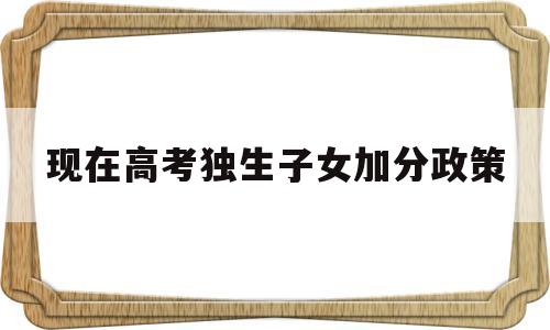 现在高考独生子女加分政策,今年高考独生子女可以加分吗