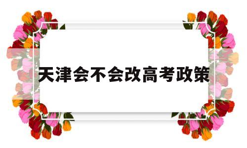 天津会不会改高考政策,天津开始新高考政策了吗