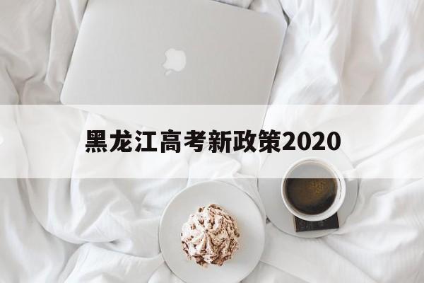 黑龙江高考新政策2020,黑龙江高考新政策3+1+2