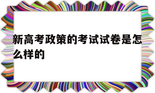 关于新高考政策的考试试卷是怎么样的的信息