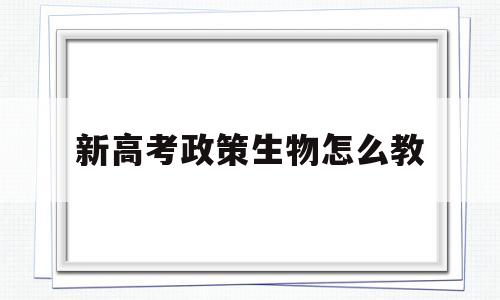 新高考政策生物怎么教,面对新高考生物教学实施策略