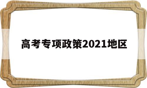 高考专项政策2021地区 高考地方专项报考要什么条件2021