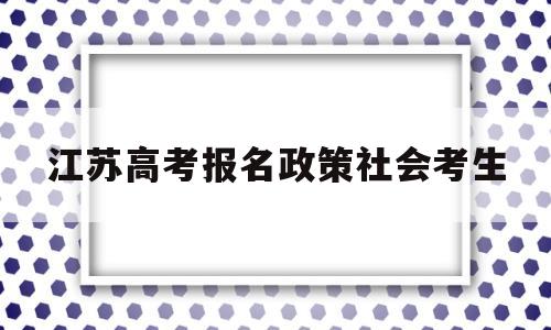 江苏高考报名政策社会考生 江苏省社会考生高考报名流程