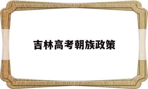 吉林高考朝族政策,吉林省朝鲜族高考考汉语吗