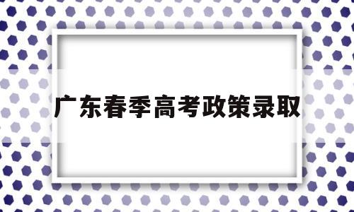 广东春季高考政策录取,广东省春季高考和夏季高考的录取