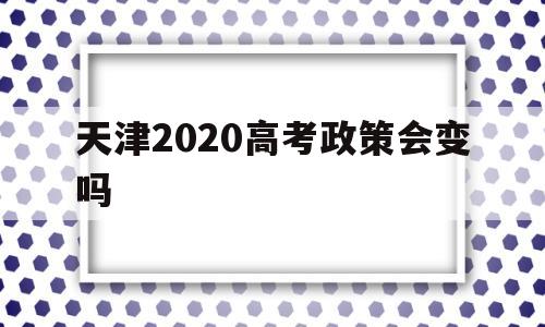 天津2020高考政策会变吗 2022年天津高考政策会改吗