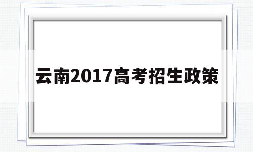 云南2017高考招生政策,云南省今年的高考政策及安排