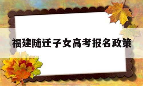 福建随迁子女高考报名政策,福建高考2021随迁子女条件