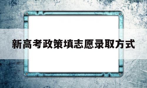 新高考政策填志愿录取方式,新高考志愿录取规则及填报技巧