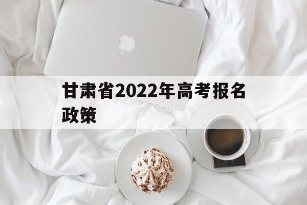 甘肃省2022年高考报名政策,2022年甘肃省普通高考报名时间
