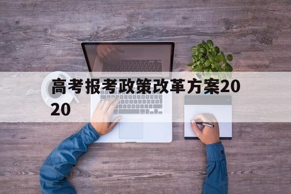 高考报考政策改革方案2020 高考改革新方案2020高考是什么政策