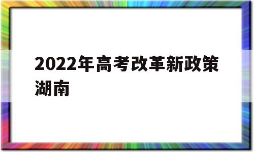 2022年高考改革新政策湖南,湖南新高考改革方案2021年高考政策