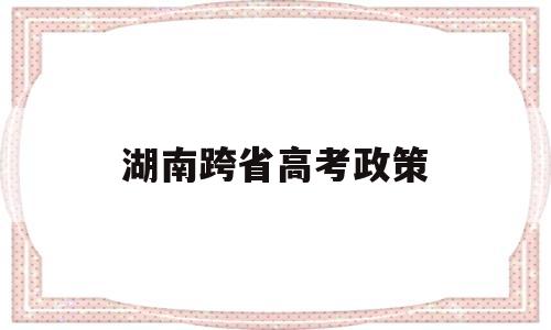 湖南跨省高考政策,湖南可以跨市高考吗