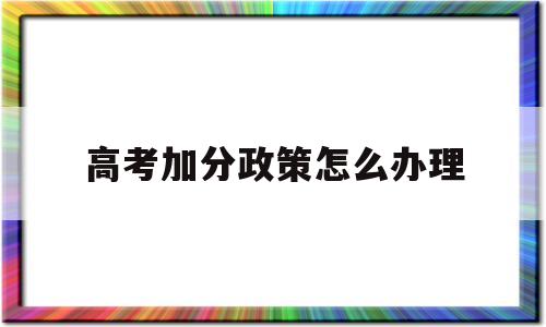 高考加分政策怎么办理 高考有没有什么加分政策