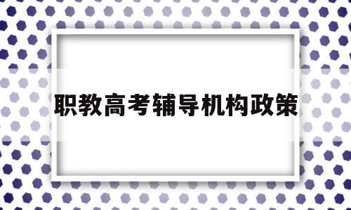 职教高考辅导机构政策 职业教育培训机构国家补贴