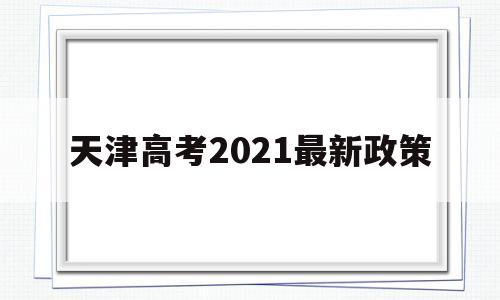 天津高考2021最新政策,2021年天津高考政策细则出台