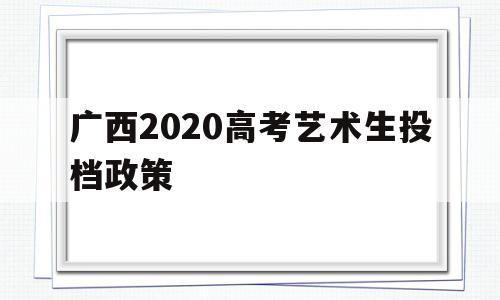 广西2020高考艺术生投档政策,2020广西艺术类提前批录取投档线