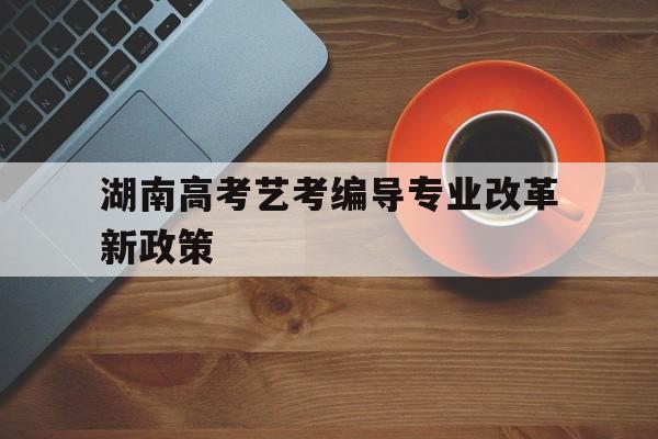 湖南高考艺考编导专业改革新政策 湖南省2021普通高等学校艺术类专业招生工作实施办法