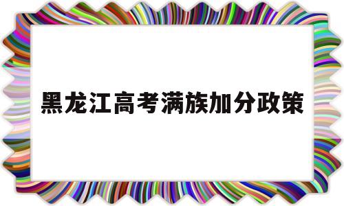 黑龙江高考满族加分政策 黑龙江省满族高考能加多少分